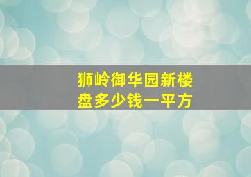 狮岭御华园新楼盘多少钱一平方