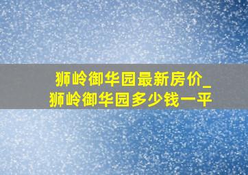 狮岭御华园最新房价_狮岭御华园多少钱一平