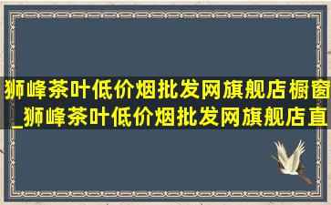 狮峰茶叶(低价烟批发网)旗舰店橱窗_狮峰茶叶(低价烟批发网)旗舰店直播广场