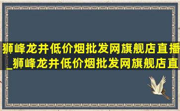 狮峰龙井(低价烟批发网)旗舰店直播_狮峰龙井(低价烟批发网)旗舰店直播2024新茶