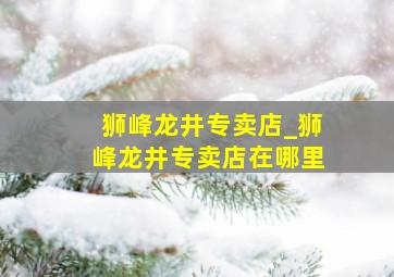 狮峰龙井专卖店_狮峰龙井专卖店在哪里