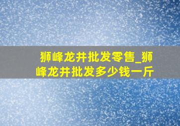 狮峰龙井批发零售_狮峰龙井批发多少钱一斤