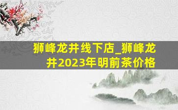 狮峰龙井线下店_狮峰龙井2023年明前茶价格