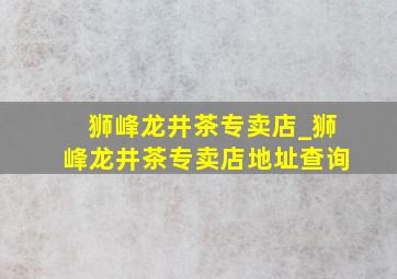 狮峰龙井茶专卖店_狮峰龙井茶专卖店地址查询