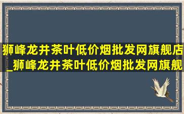 狮峰龙井茶叶(低价烟批发网)旗舰店_狮峰龙井茶叶(低价烟批发网)旗舰店直播