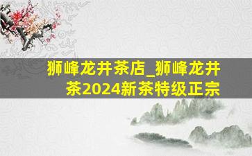 狮峰龙井茶店_狮峰龙井茶2024新茶特级正宗