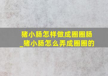 猪小肠怎样做成圈圈肠_猪小肠怎么弄成圈圈的