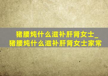 猪腰炖什么滋补肝肾女士_猪腰炖什么滋补肝肾女士家常