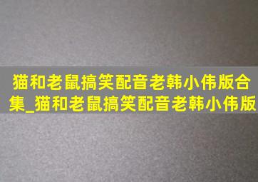 猫和老鼠搞笑配音老韩小伟版合集_猫和老鼠搞笑配音老韩小伟版