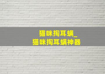 猫咪掏耳螨_猫咪掏耳螨神器