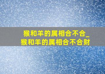 猴和羊的属相合不合_猴和羊的属相合不合财