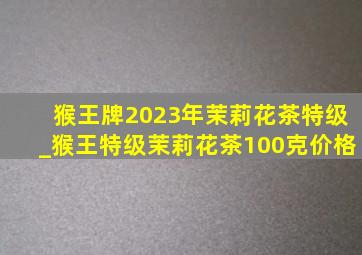 猴王牌2023年茉莉花茶特级_猴王特级茉莉花茶100克价格