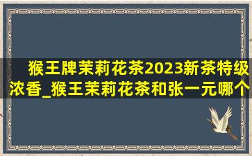 猴王牌茉莉花茶2023新茶特级浓香_猴王茉莉花茶和张一元哪个好