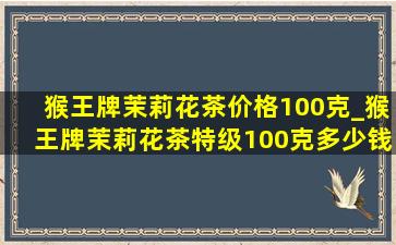 猴王牌茉莉花茶价格100克_猴王牌茉莉花茶特级100克多少钱