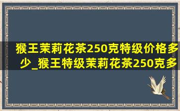 猴王茉莉花茶250克特级价格多少_猴王特级茉莉花茶250克多少钱一袋