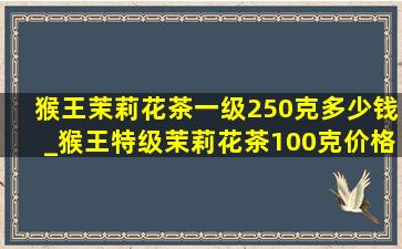 猴王茉莉花茶一级250克多少钱_猴王特级茉莉花茶100克价格