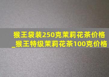 猴王袋装250克茉莉花茶价格_猴王特级茉莉花茶100克价格