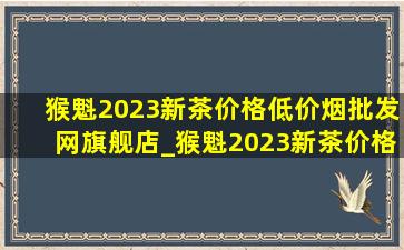 猴魁2023新茶价格(低价烟批发网)旗舰店_猴魁2023新茶价格表(低价烟批发网)