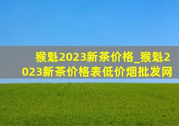 猴魁2023新茶价格_猴魁2023新茶价格表(低价烟批发网)