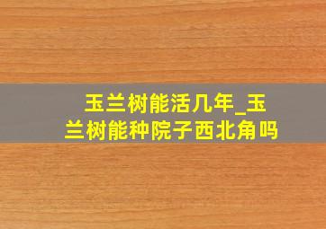 玉兰树能活几年_玉兰树能种院子西北角吗