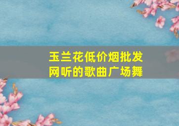 玉兰花(低价烟批发网)听的歌曲广场舞