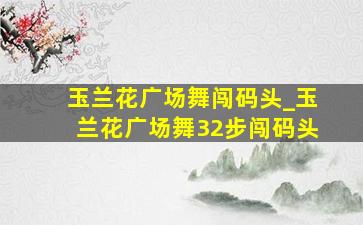 玉兰花广场舞闯码头_玉兰花广场舞32步闯码头