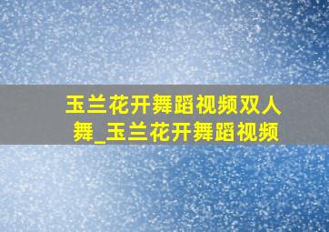 玉兰花开舞蹈视频双人舞_玉兰花开舞蹈视频