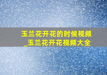 玉兰花开花的时候视频_玉兰花开花视频大全