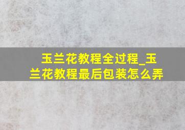 玉兰花教程全过程_玉兰花教程最后包装怎么弄