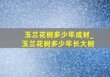 玉兰花树多少年成材_玉兰花树多少年长大树