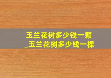 玉兰花树多少钱一颗_玉兰花树多少钱一棵