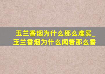 玉兰香烟为什么那么难买_玉兰香烟为什么闻着那么香