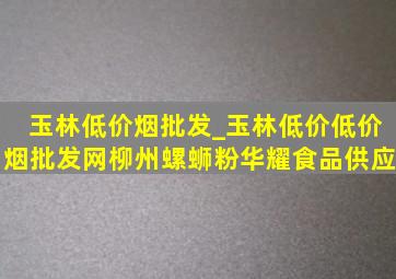 玉林低价烟批发_玉林低价(低价烟批发网)柳州螺蛳粉华耀食品供应