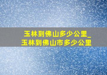 玉林到佛山多少公里_玉林到佛山市多少公里