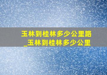 玉林到桂林多少公里路_玉林到桂林多少公里