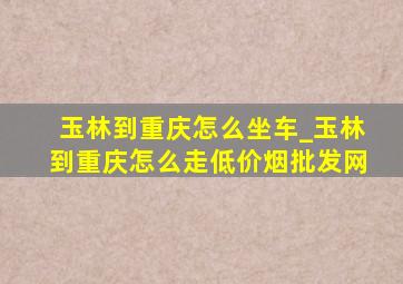 玉林到重庆怎么坐车_玉林到重庆怎么走(低价烟批发网)