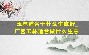 玉林适合干什么生意好_广西玉林适合做什么生意