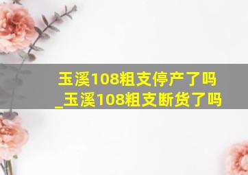 玉溪108粗支停产了吗_玉溪108粗支断货了吗