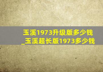 玉溪1973升级版多少钱_玉溪超长版1973多少钱