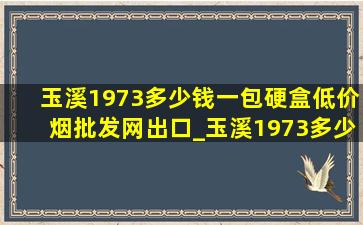 玉溪1973多少钱一包硬盒(低价烟批发网)出口_玉溪1973多少钱一包硬盒