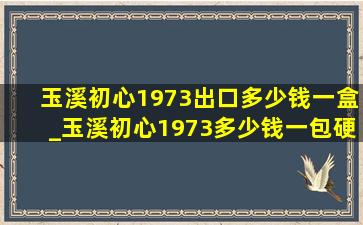 玉溪初心1973出口多少钱一盒_玉溪初心1973多少钱一包硬盒