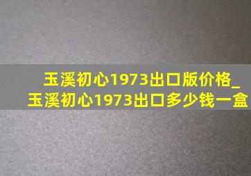 玉溪初心1973出口版价格_玉溪初心1973出口多少钱一盒