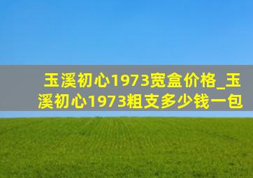 玉溪初心1973宽盒价格_玉溪初心1973粗支多少钱一包