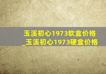 玉溪初心1973软盒价格_玉溪初心1973硬盒价格