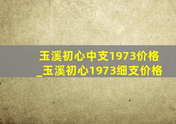 玉溪初心中支1973价格_玉溪初心1973细支价格