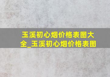 玉溪初心烟价格表图大全_玉溪初心烟价格表图