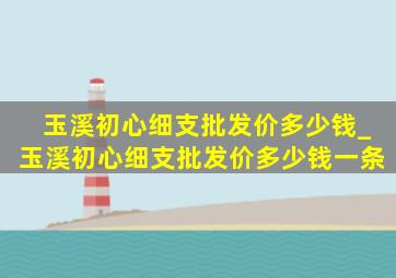 玉溪初心细支批发价多少钱_玉溪初心细支批发价多少钱一条