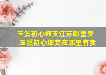 玉溪初心细支江苏哪里卖_玉溪初心细支在哪里有卖