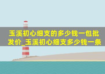 玉溪初心细支的多少钱一包批发价_玉溪初心细支多少钱一条