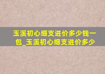 玉溪初心细支进价多少钱一包_玉溪初心细支进价多少